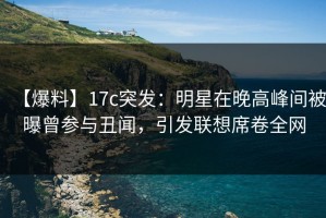【爆料】17c突发：明星在晚高峰间被曝曾参与丑闻，引发联想席卷全网
