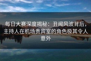 每日大赛深度揭秘：丑闻风波背后，主持人在机场贵宾室的角色极其令人意外