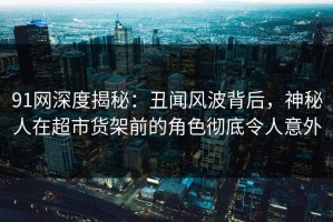 91网深度揭秘：丑闻风波背后，神秘人在超市货架前的角色彻底令人意外