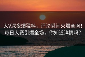 大V深夜爆猛料，评论瞬间火爆全网！每日大赛引爆全场，你知道详情吗？