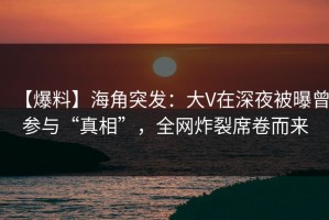 【爆料】海角突发：大V在深夜被曝曾参与“真相”，全网炸裂席卷而来