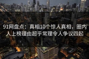 91网盘点：真相10个惊人真相，圈内人上榜理由超乎常理令人争议四起