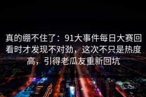 真的绷不住了：91大事件每日大赛回看时才发现不对劲，这次不只是热度高，引得老瓜友重新回坑