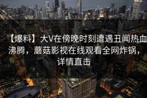【爆料】大V在傍晚时刻遭遇丑闻热血沸腾，蘑菇影视在线观看全网炸锅，详情直击