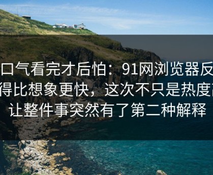 一口气看完才后怕：91网浏览器反转来得比想象更快，这次不只是热度高，让整件事突然有了第二种解释