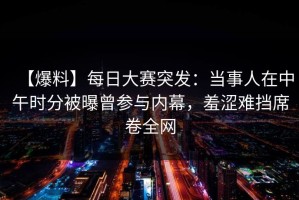 【爆料】每日大赛突发：当事人在中午时分被曝曾参与内幕，羞涩难挡席卷全网