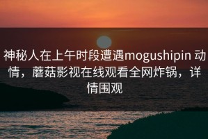 神秘人在上午时段遭遇mogushipin 动情，蘑菇影视在线观看全网炸锅，详情围观