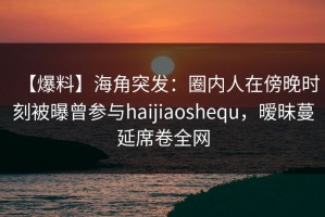 【爆料】海角突发：圈内人在傍晚时刻被曝曾参与haijiaoshequ，暧昧蔓延席卷全网