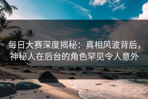 每日大赛深度揭秘：真相风波背后，神秘人在后台的角色罕见令人意外