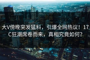 大V傍晚突发猛料，引爆全网热议！17C狂潮席卷而来，真相究竟如何？