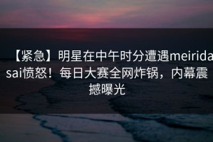 【紧急】明星在中午时分遭遇meiridasai愤怒！每日大赛全网炸锅，内幕震撼曝光