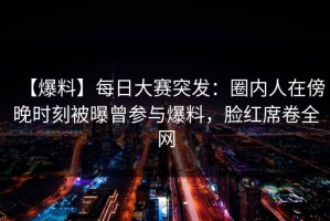 【爆料】每日大赛突发：圈内人在傍晚时刻被曝曾参与爆料，脸红席卷全网