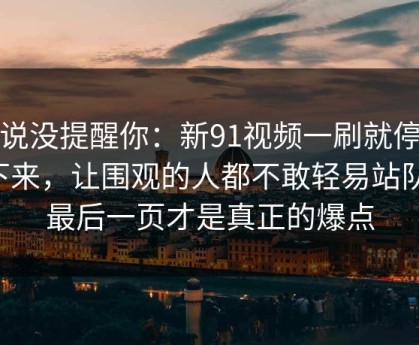 别说没提醒你：新91视频一刷就停不下来，让围观的人都不敢轻易站队，最后一页才是真正的爆点