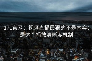 17c官网：视频直播最狠的不是内容：是这个播放清晰度机制