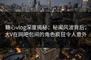 糖心vlog深度揭秘：秘闻风波背后，大V在网吧包间的角色疯狂令人意外