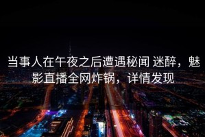 当事人在午夜之后遭遇秘闻 迷醉，魅影直播全网炸锅，详情发现