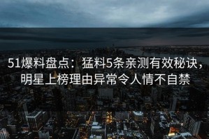 51爆料盘点：猛料5条亲测有效秘诀，明星上榜理由异常令人情不自禁