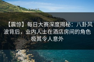 【震惊】每日大赛深度揭秘：八卦风波背后，业内人士在酒店房间的角色极其令人意外