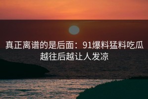 真正离谱的是后面：91爆料猛料吃瓜越往后越让人发凉