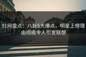 91网盘点：八卦5大爆点，明星上榜理由彻底令人引发联想