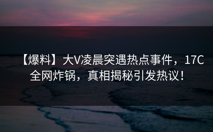 【爆料】大V凌晨突遇热点事件，17C全网炸锅，真相揭秘引发热议！
