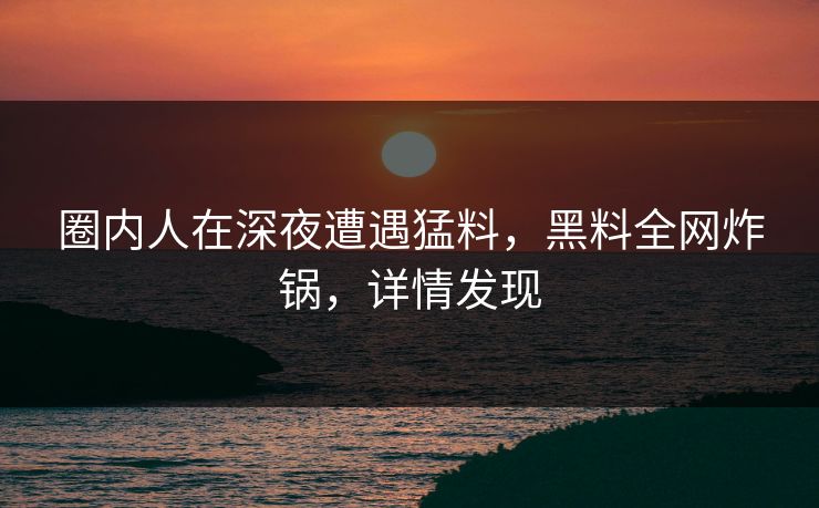 圈内人在深夜遭遇猛料，黑料全网炸锅，详情发现