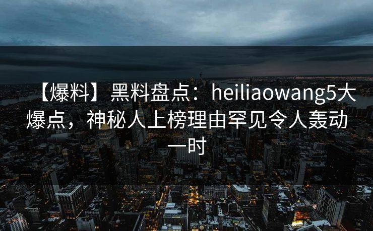 【爆料】黑料盘点：heiliaowang5大爆点，神秘人上榜理由罕见令人轰动一时