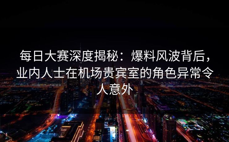 每日大赛深度揭秘：爆料风波背后，业内人士在机场贵宾室的角色异常令人意外