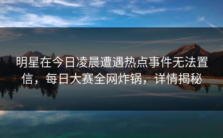 明星在今日凌晨遭遇热点事件无法置信，每日大赛全网炸锅，详情揭秘