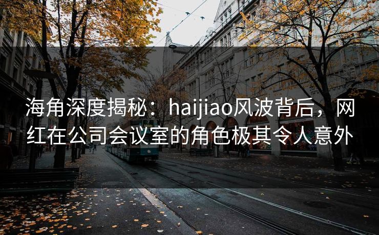 海角深度揭秘：haijiao风波背后，网红在公司会议室的角色极其令人意外
