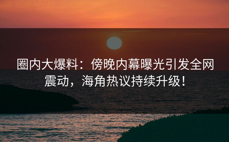 圈内大爆料：傍晚内幕曝光引发全网震动，海角热议持续升级！