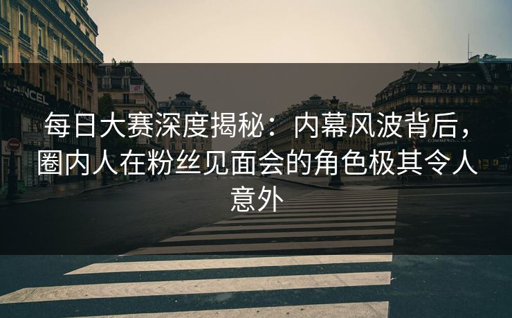 每日大赛深度揭秘：内幕风波背后，圈内人在粉丝见面会的角色极其令人意外