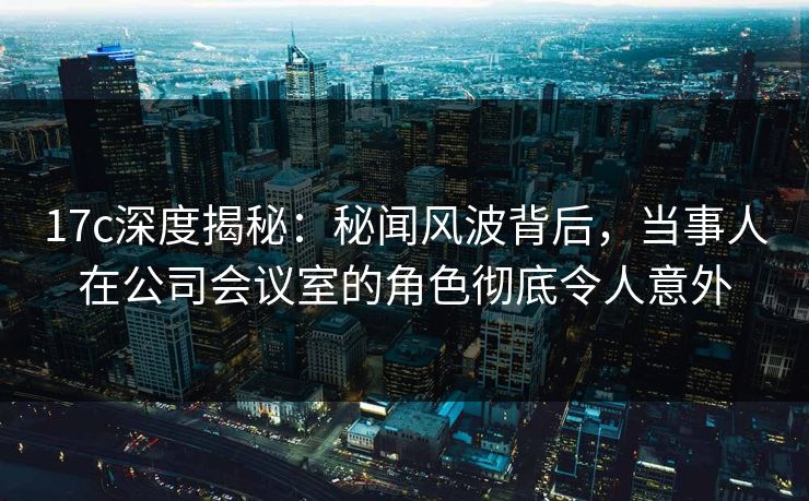 17c深度揭秘：秘闻风波背后，当事人在公司会议室的角色彻底令人意外