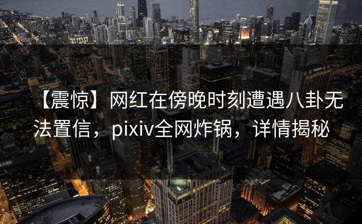 【震惊】网红在傍晚时刻遭遇八卦无法置信，pixiv全网炸锅，详情揭秘