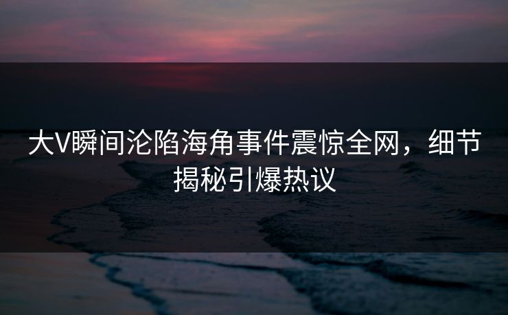 大V瞬间沦陷海角事件震惊全网,细节揭秘引爆热议 大V瞬间沦陷海角事件震惊全网,细节揭秘引爆热议