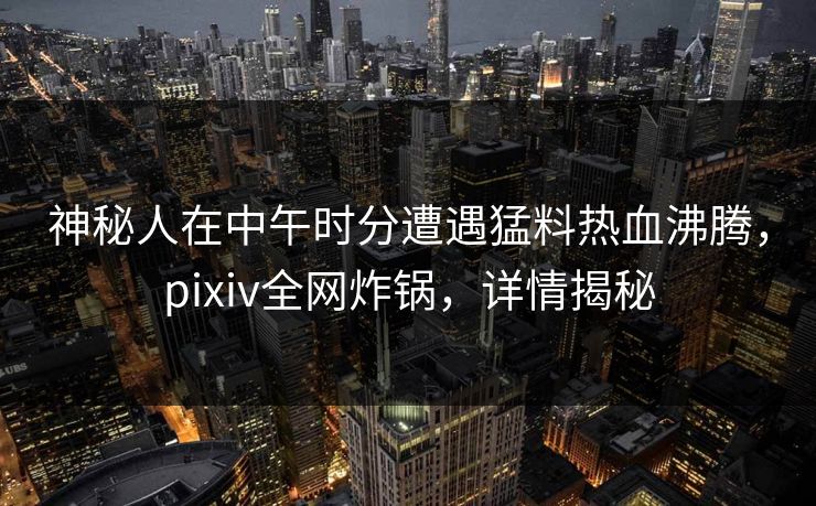 神秘人在中午时分遭遇猛料热血沸腾，pixiv全网炸锅，详情揭秘
