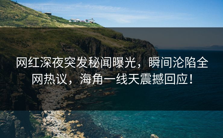 网红深夜突发秘闻曝光，瞬间沦陷全网热议，海角一线天震撼回应！