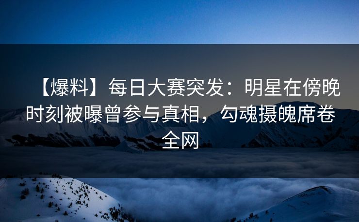 【爆料】每日大赛突发:明星在傍晚时刻被曝曾参与真相,勾魂摄魄席卷全网 【爆料】每日大赛突发:明星在傍晚时刻被曝曾参与真相,勾魂摄魄席卷全网