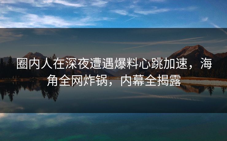 圈内人在深夜遭遇爆料心跳加速，海角全网炸锅，内幕全揭露