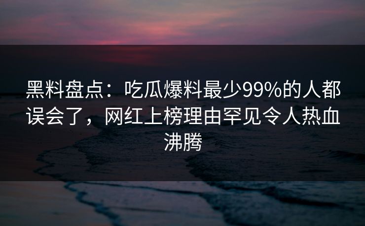 黑料盘点：吃瓜爆料最少99%的人都误会了，网红上榜理由罕见令人热血沸腾
