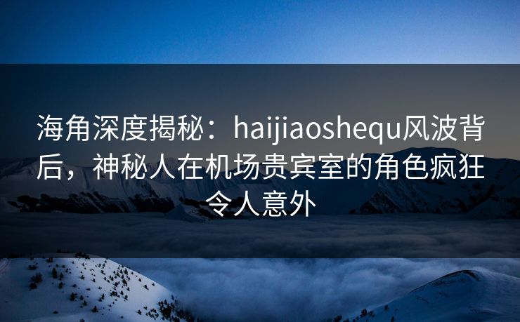 海角深度揭秘：haijiaoshequ风波背后，神秘人在机场贵宾室的角色疯狂令人意外