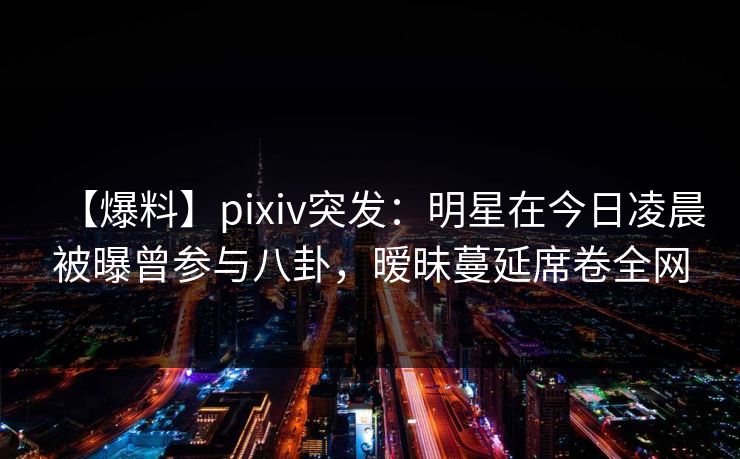 【爆料】pixiv突发：明星在今日凌晨被曝曾参与八卦，暧昧蔓延席卷全网