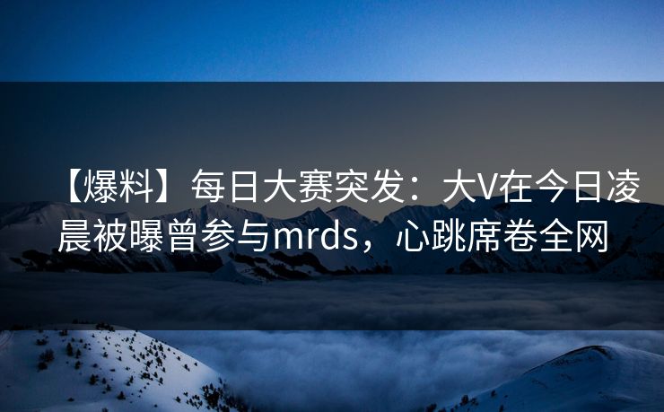 【爆料】每日大赛突发：大V在今日凌晨被曝曾参与mrds，心跳席卷全网
