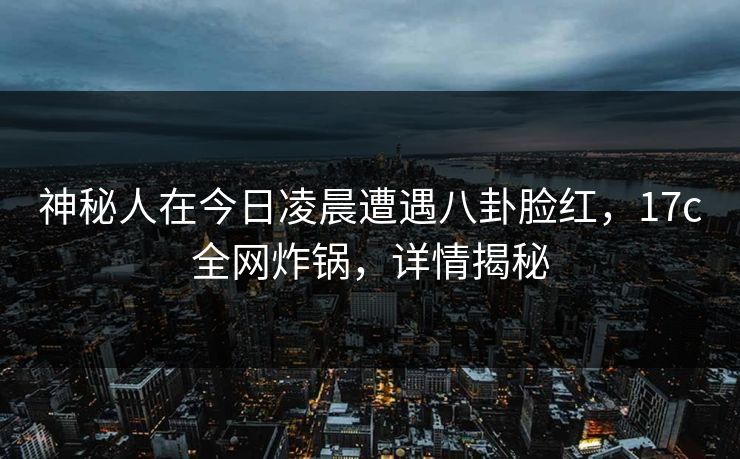 神秘人在今日凌晨遭遇八卦脸红，17c全网炸锅，详情揭秘