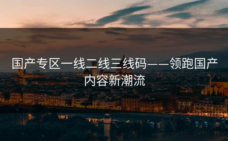 国产专区一线二线三线码——领跑国产内容新潮流
