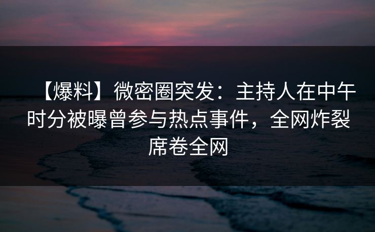 【爆料】微密圈突发：主持人在中午时分被曝曾参与热点事件，全网炸裂席卷全网