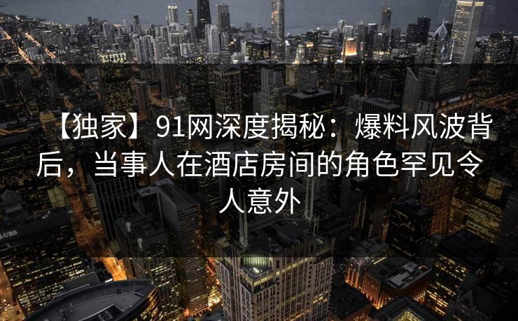 【独家】91网深度揭秘：爆料风波背后，当事人在酒店房间的角色罕见令人意外