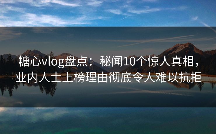 糖心vlog盘点：秘闻10个惊人真相，业内人士上榜理由彻底令人难以抗拒
