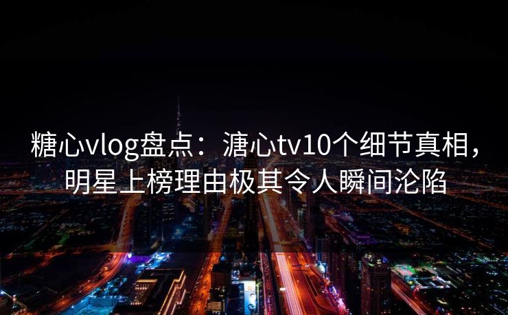 糖心vlog盘点：溏心tv10个细节真相，明星上榜理由极其令人瞬间沦陷