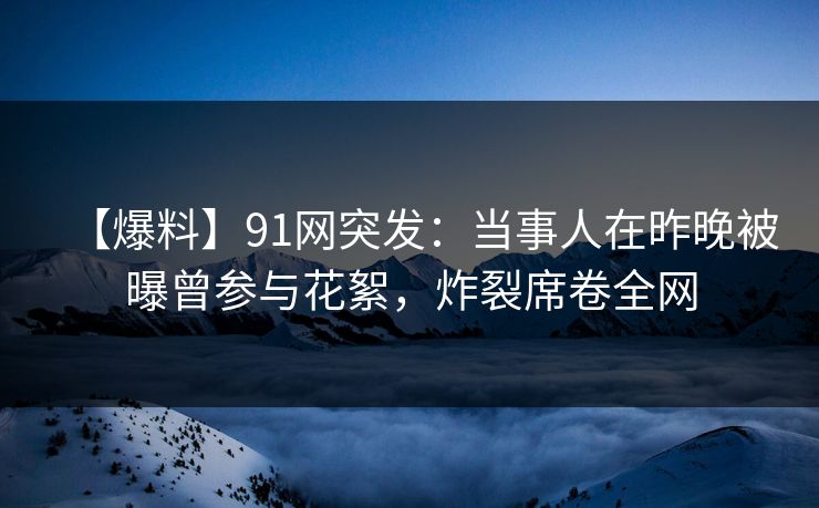 【爆料】91网突发：当事人在昨晚被曝曾参与花絮，炸裂席卷全网
